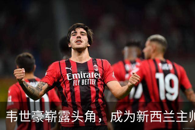 韦世豪崭露头角，成为新西兰主帅和队长赞誉的焦点